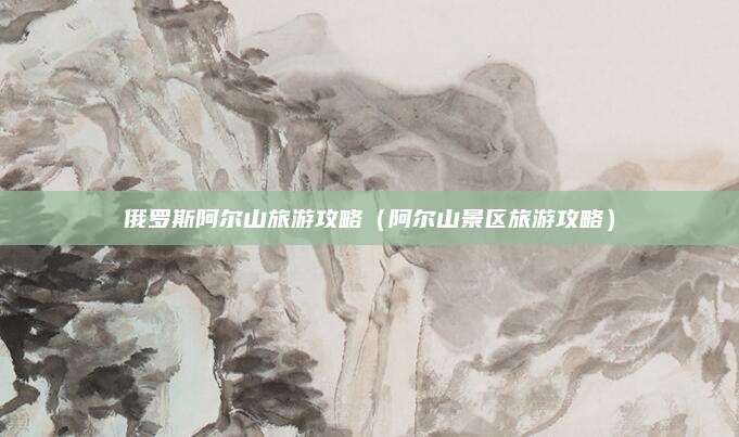 俄罗斯阿尔山旅游攻略(阿尔山景区旅游攻略)