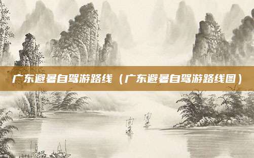 广东避暑自驾游路线（广东避暑自驾游路线图）