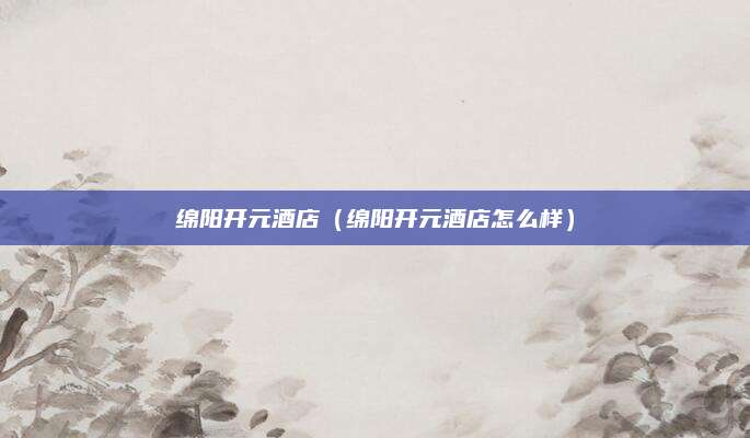 绵阳开元酒店（绵阳开元酒店怎么样）