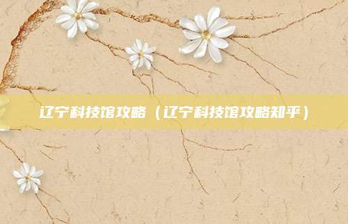 辽宁科技馆攻略（辽宁科技馆攻略知乎）
