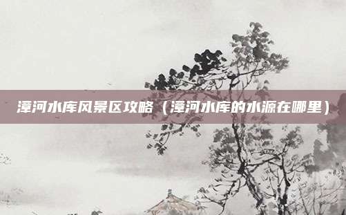 漳河水库风景区攻略(漳河水库的水源在哪里)