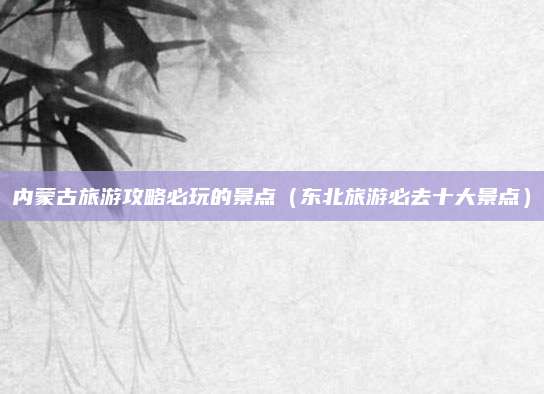 内蒙古旅游攻略必玩的景点(东北旅游必去十大景点)