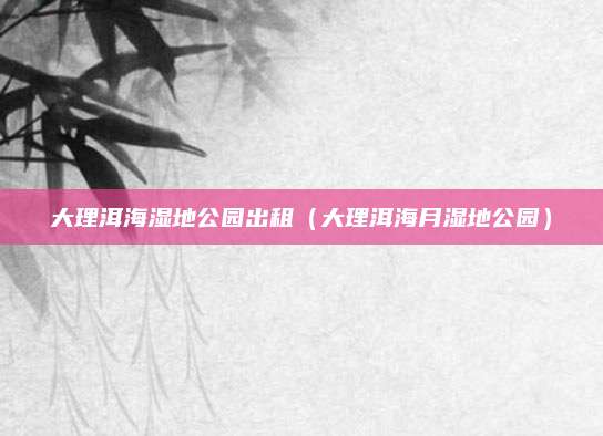 大理洱海湿地公园出租(大理洱海月湿地公园)
