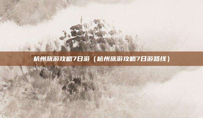 杭州旅游攻略7日游(杭州旅游攻略7日游路线)