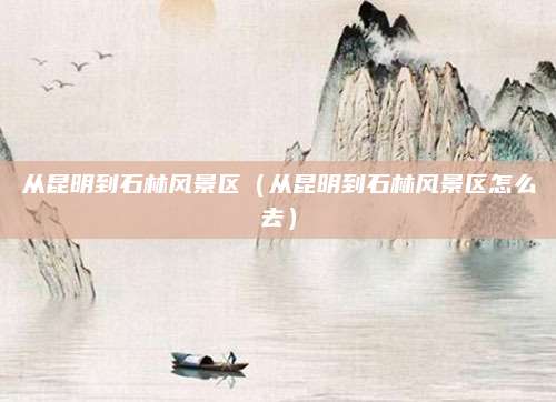 从昆明到石林风景区（从昆明到石林风景区怎么去）