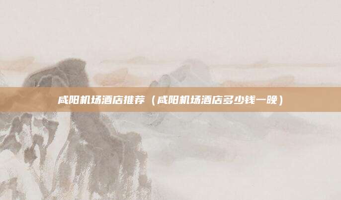 咸阳机场酒店推荐（咸阳机场酒店多少钱一晚）