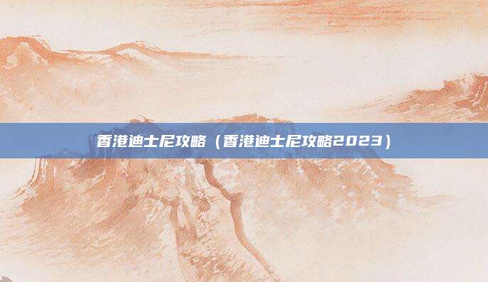 香港迪士尼攻略(香港迪士尼攻略2023)