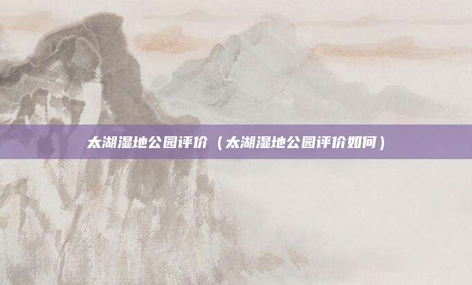 太湖湿地公园评价（太湖湿地公园评价如何）
