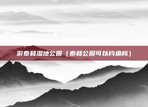 游泰和湿地公园(泰和公园可以钓鱼吗)