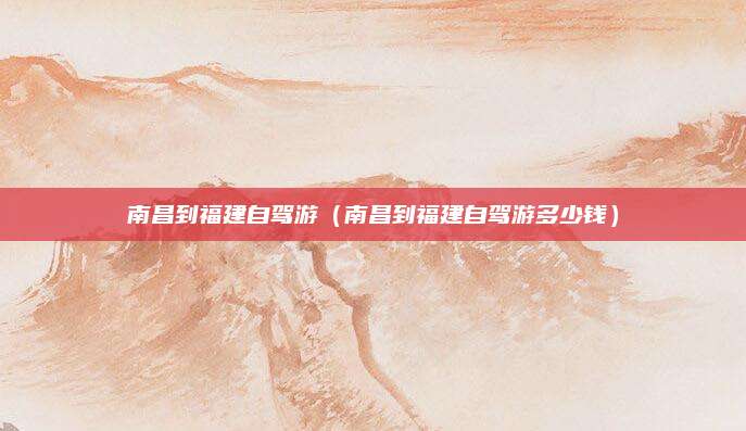 南昌到福建自驾游（南昌到福建自驾游多少钱）