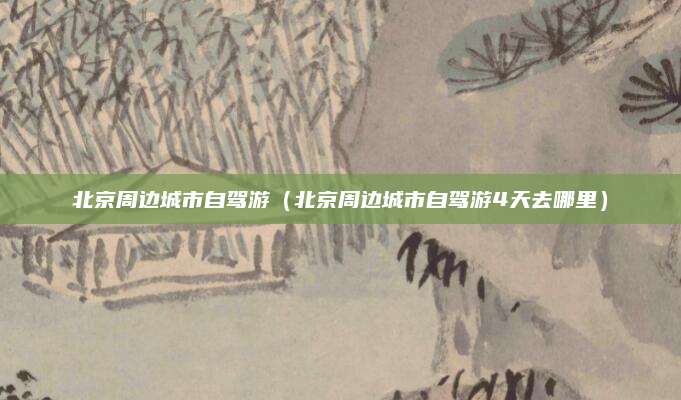 北京周边城市自驾游(北京周边城市自驾游4天去哪里)