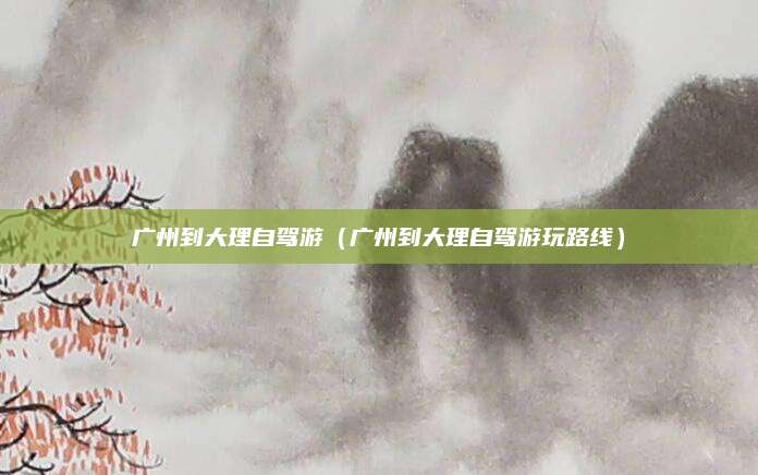 广州到大理自驾游（广州到大理自驾游玩路线）