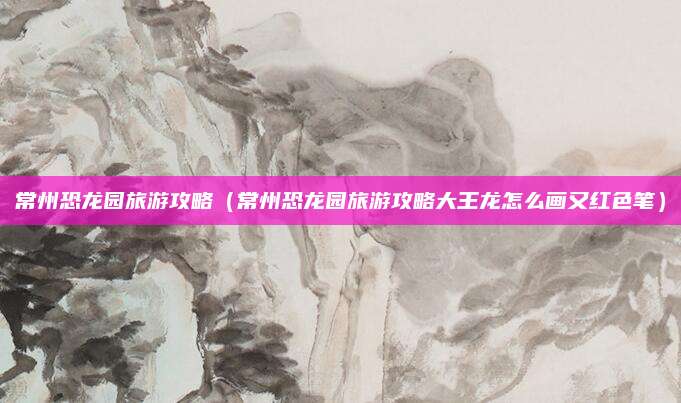常州恐龙园旅游攻略(常州恐龙园旅游攻略大王龙怎么画又红色笔)