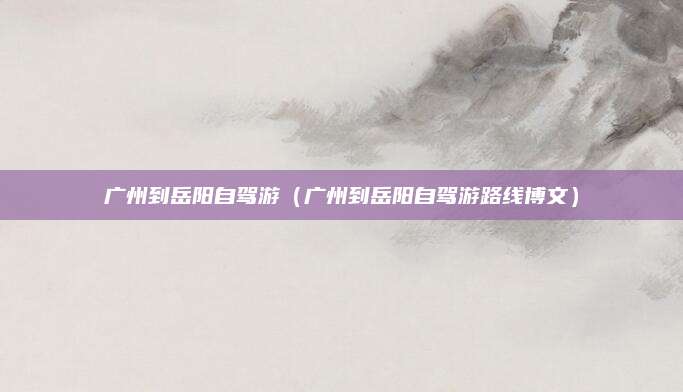 广州到岳阳自驾游（广州到岳阳自驾游路线博文）