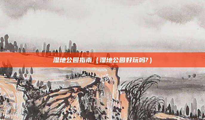 湿地公园指南(湿地公园好玩吗?)