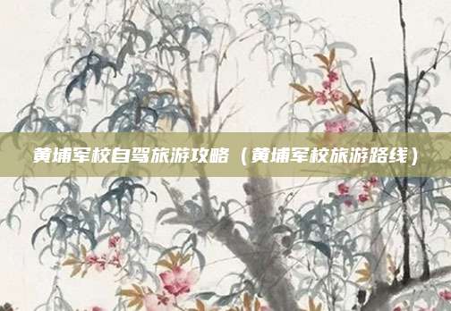 黄埔军校自驾旅游攻略(黄埔军校旅游路线)