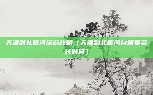天津到北戴河旅游攻略(天津到北戴河自驾要多长时间)