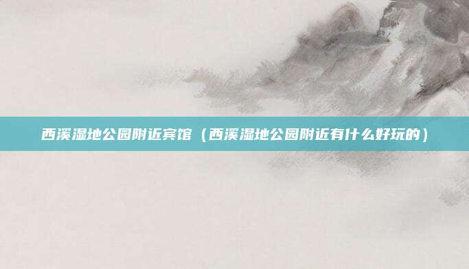 西溪湿地公园附近宾馆(西溪湿地公园附近有什么好玩的)