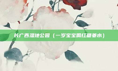 长广西湿地公园(一岁宝宝喝红糖姜水)