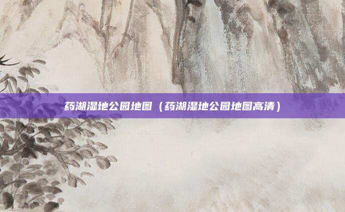 药湖湿地公园地图(药湖湿地公园地图高清)