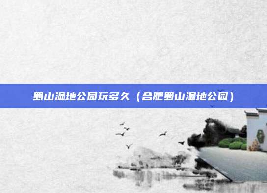 蜀山湿地公园玩多久（合肥蜀山湿地公园）