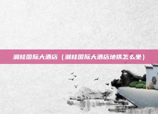 湘桂国际大酒店(湘桂国际大酒店地铁怎么坐)