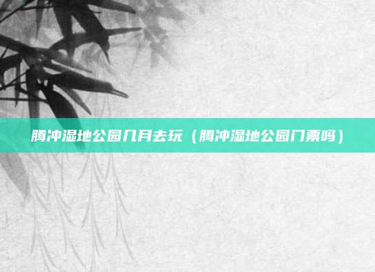 腾冲湿地公园几月去玩（腾冲湿地公园门票吗）