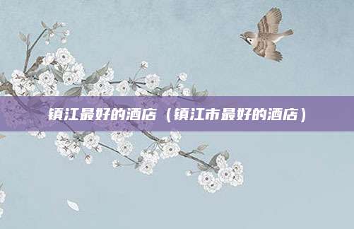镇江最好的酒店(镇江市最好的酒店)