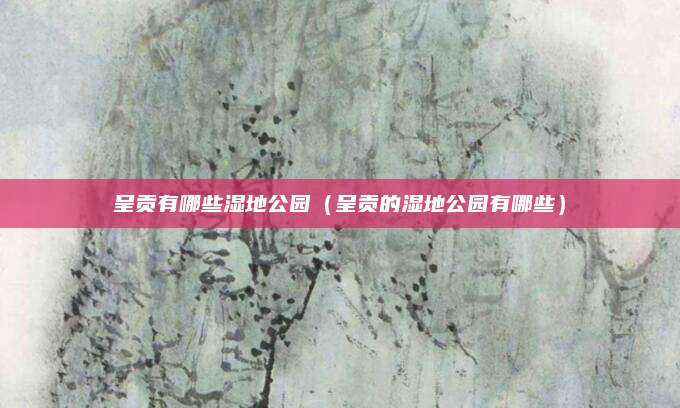 呈贡有哪些湿地公园(呈贡的湿地公园有哪些)