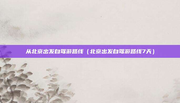 从北京出发自驾游路线(北京出发自驾游路线7天)