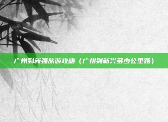 广州到新强旅游攻略（广州到新兴多少公里路）