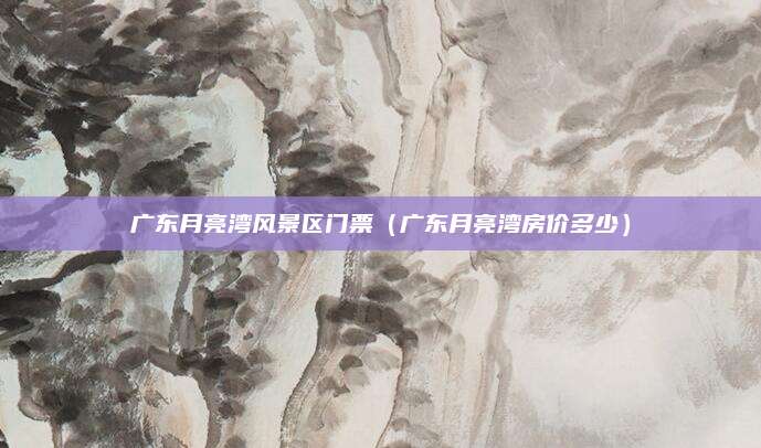 广东月亮湾风景区门票(广东月亮湾房价多少)