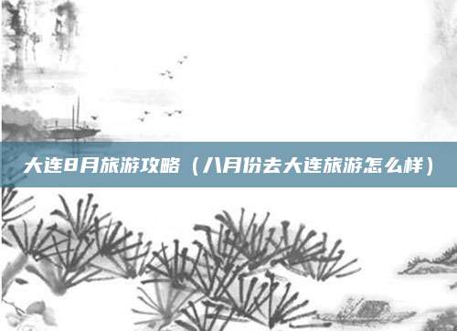 大连8月旅游攻略(八月份去大连旅游怎么样)
