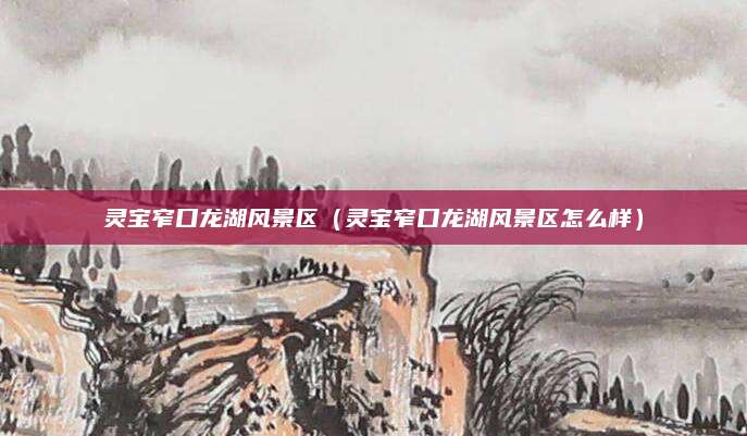 灵宝窄口龙湖风景区(灵宝窄口龙湖风景区怎么样)