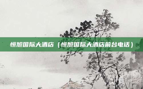 恒旭国际大酒店（恒旭国际大酒店前台电话）