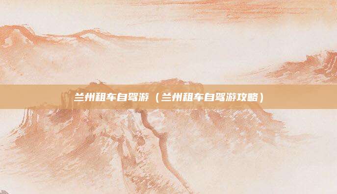 兰州租车自驾游(兰州租车自驾游攻略)