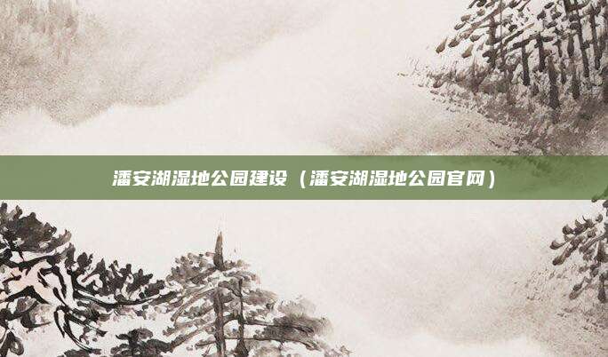 潘安湖湿地公园建设(潘安湖湿地公园官网)