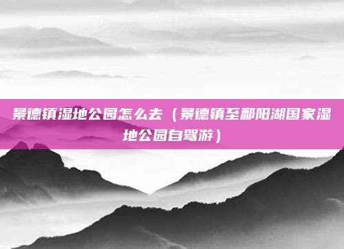 景德镇湿地公园怎么去（景德镇至鄱阳湖国家湿地公园自驾游）
