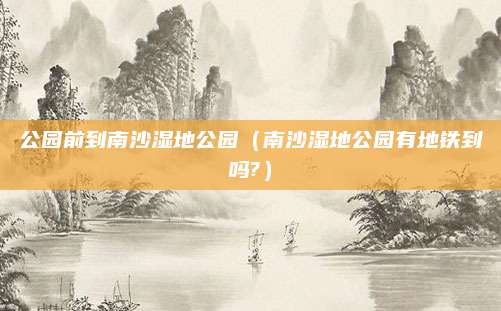 公园前到南沙湿地公园（南沙湿地公园有地铁到吗?）