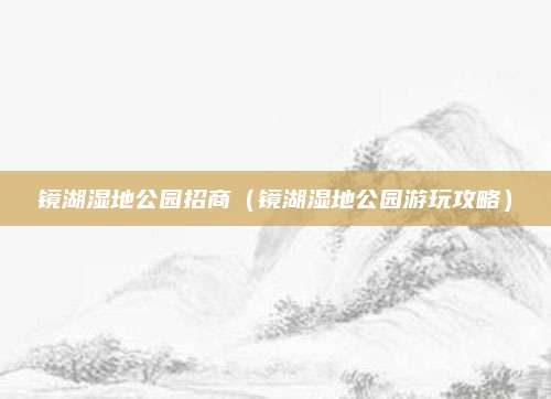 镜湖湿地公园招商(镜湖湿地公园游玩攻略)