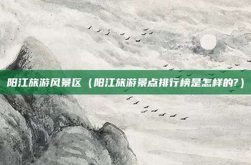 阳江旅游风景区(阳江旅游景点排行榜是怎样的?)